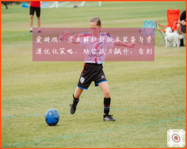 爱游戏：深度解析新版本装备与资源优化策略，助你战力飙升，告别资源短缺困境