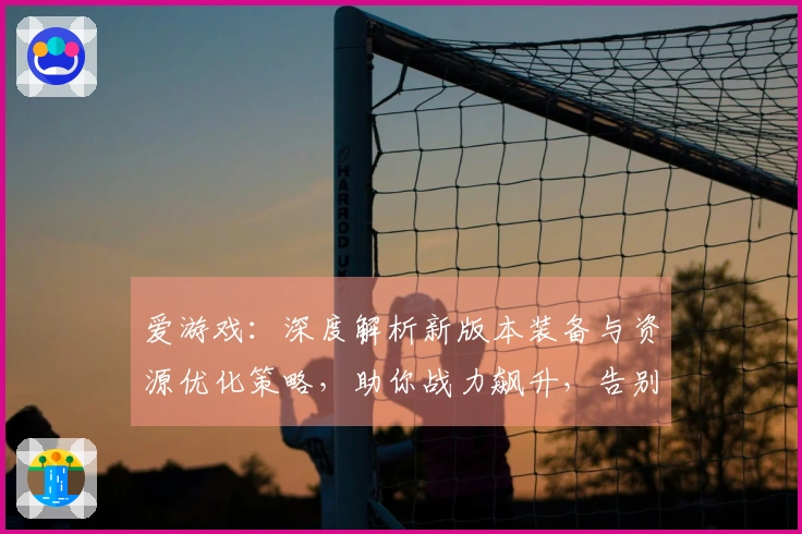 爱游戏：深度解析新版本装备与资源优化策略，助你战力飙升，告别资源短缺困境