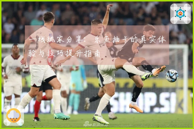 一线玩家分享：乐鱼抽卡的真实体验与技巧提升指南