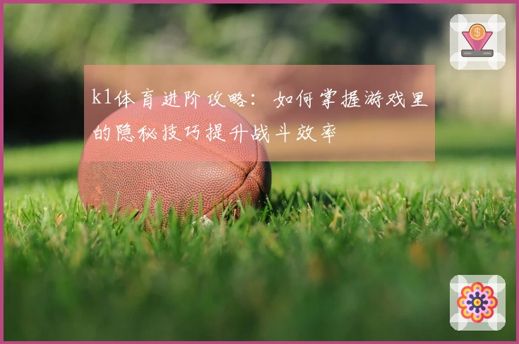 k1体育进阶攻略：如何掌握游戏里的隐秘技巧提升战斗效率
