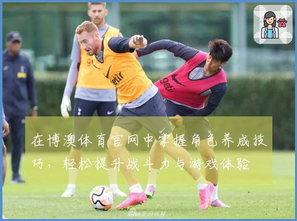 在博澳体育官网中掌握角色养成技巧，轻松提升战斗力与游戏体验