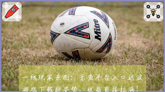 一线玩家亲测：乐鱼平台入口这波游戏下载新姿势，收益直接拉满！