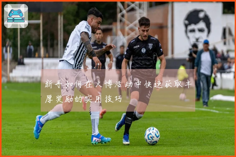 新手如何在火博活动中快速获取丰厚奖励的实用技巧