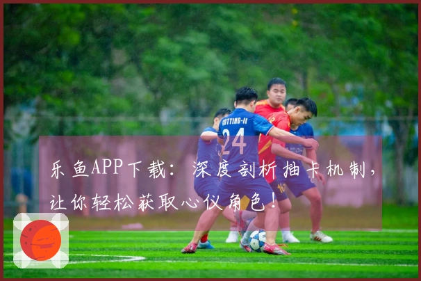 乐鱼APP下载：深度剖析抽卡机制，让你轻松获取心仪角色！