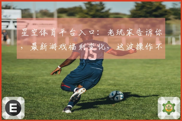 星空体育平台入口：老玩家告诉你，最新游戏福利变化，这波操作不亏！