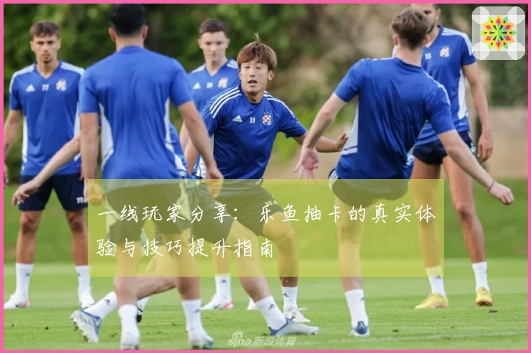 一线玩家分享：乐鱼抽卡的真实体验与技巧提升指南